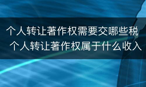 个人转让著作权需要交哪些税 个人转让著作权属于什么收入