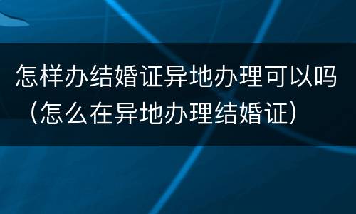 怎样办结婚证异地办理可以吗（怎么在异地办理结婚证）