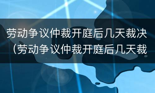 劳动争议仲裁开庭后几天裁决（劳动争议仲裁开庭后几天裁决结束）