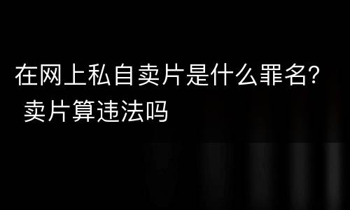 在网上私自卖片是什么罪名？ 卖片算违法吗