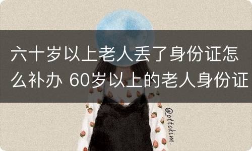 六十岁以上老人丢了身份证怎么补办 60岁以上的老人身份证掉了怎么办