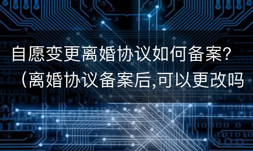 自愿变更离婚协议如何备案？（离婚协议备案后,可以更改吗）
