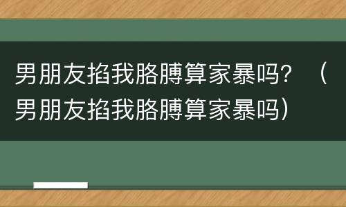男朋友掐我胳膊算家暴吗？（男朋友掐我胳膊算家暴吗）