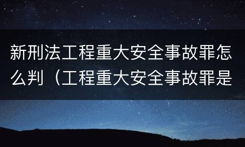 新刑法工程重大安全事故罪怎么判（工程重大安全事故罪是什么犯罪）