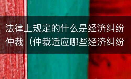 法律上规定的什么是经济纠纷仲裁（仲裁适应哪些经济纠纷）