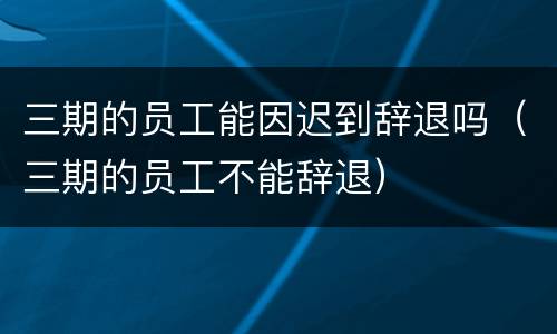 三期的员工能因迟到辞退吗（三期的员工不能辞退）