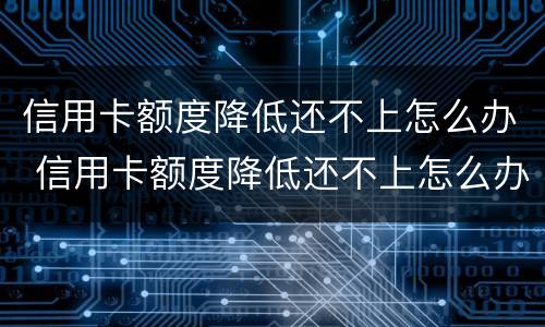 信用卡额度降低还不上怎么办 信用卡额度降低还不上怎么办呢
