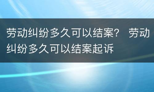 劳动纠纷多久可以结案？ 劳动纠纷多久可以结案起诉