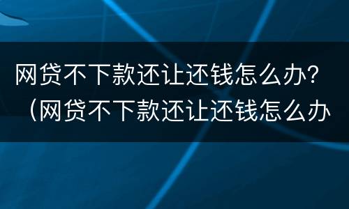 网贷不下款还让还钱怎么办？（网贷不下款还让还钱怎么办呢）