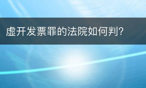 虚开发票罪的法院如何判?