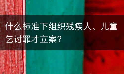 什么标准下组织残疾人、儿童乞讨罪才立案?