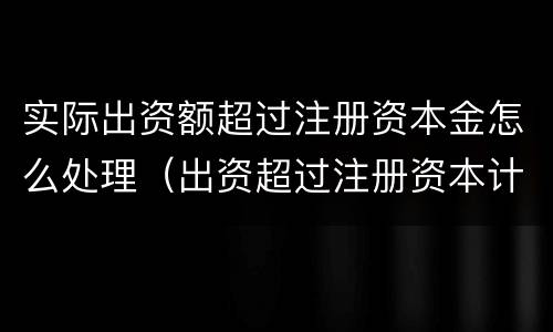 实际出资额超过注册资本金怎么处理（出资超过注册资本计入）