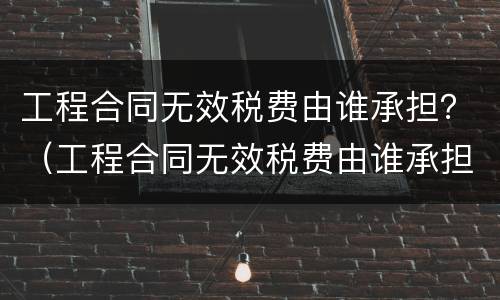 工程合同无效税费由谁承担？（工程合同无效税费由谁承担责任）