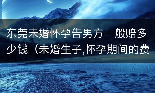 东莞未婚怀孕告男方一般赔多少钱（未婚生子,怀孕期间的费用,男方需要出吗）