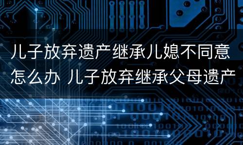 儿子放弃遗产继承儿媳不同意怎么办 儿子放弃继承父母遗产需儿媳妇同意吗?