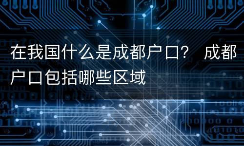 在我国什么是成都户口？ 成都户口包括哪些区域