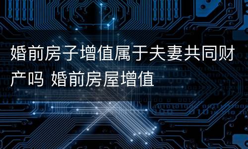 婚前房子增值属于夫妻共同财产吗 婚前房屋增值