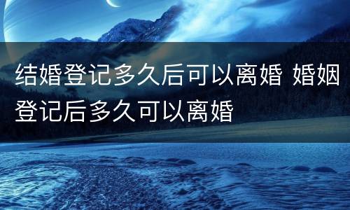 结婚登记多久后可以离婚 婚姻登记后多久可以离婚