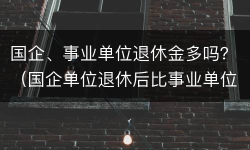 国企、事业单位退休金多吗？（国企单位退休后比事业单位工资高吗）