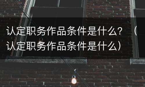 认定职务作品条件是什么？（认定职务作品条件是什么）