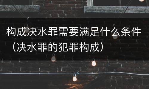 构成决水罪需要满足什么条件（决水罪的犯罪构成）