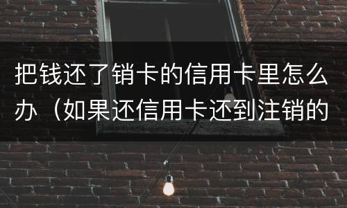 把钱还了销卡的信用卡里怎么办（如果还信用卡还到注销的卡怎么处理）
