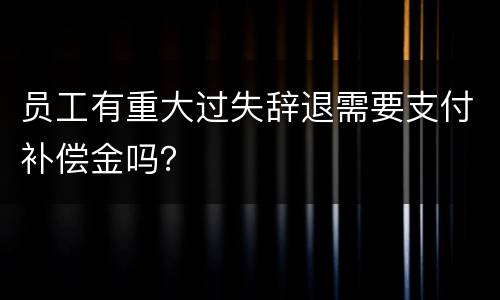 员工有重大过失辞退需要支付补偿金吗？