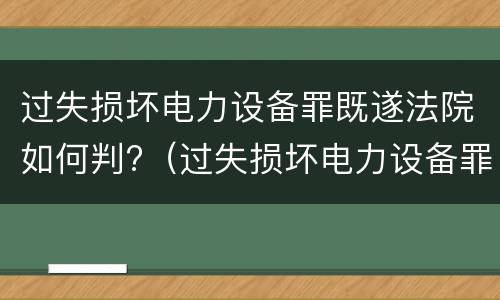 过失损坏电力设备罪既遂法院如何判?（过失损坏电力设备罪既遂法院如何判决）