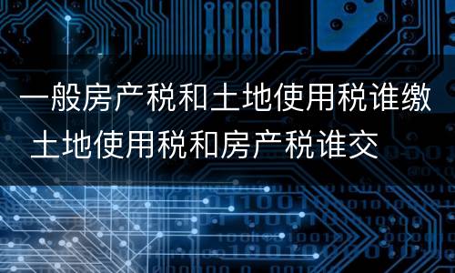 一般房产税和土地使用税谁缴 土地使用税和房产税谁交
