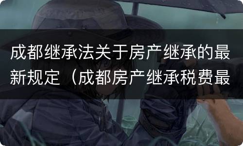 成都继承法关于房产继承的最新规定（成都房产继承税费最新规定）