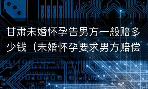 甘肃未婚怀孕告男方一般赔多少钱（未婚怀孕要求男方赔偿多少合适）