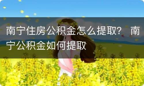 南宁住房公积金怎么提取？ 南宁公积金如何提取
