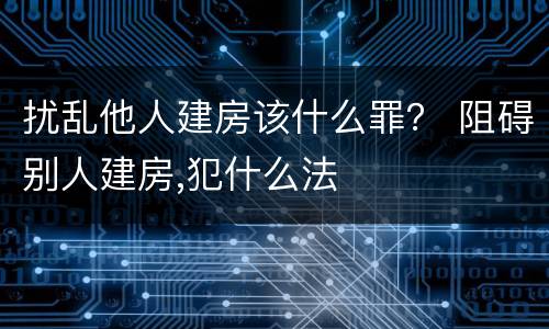 扰乱他人建房该什么罪？ 阻碍别人建房,犯什么法