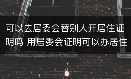 可以去居委会替别人开居住证明吗 用居委会证明可以办居住证吗