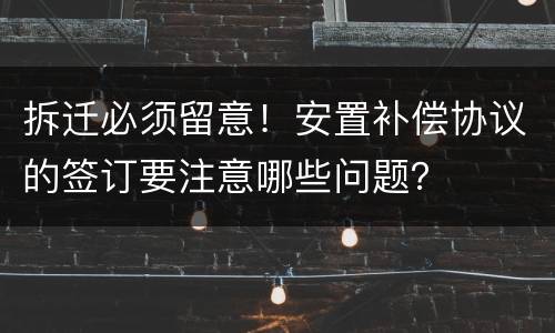 拆迁必须留意！安置补偿协议的签订要注意哪些问题？