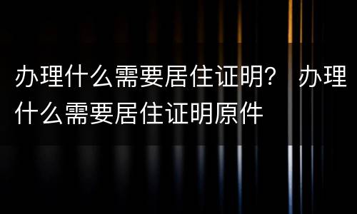 办理什么需要居住证明？ 办理什么需要居住证明原件