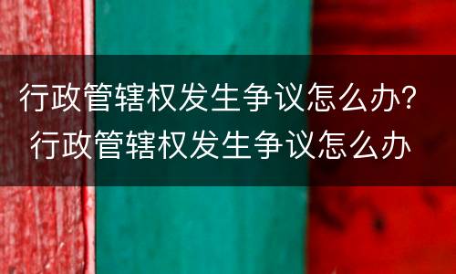 行政管辖权发生争议怎么办？ 行政管辖权发生争议怎么办
