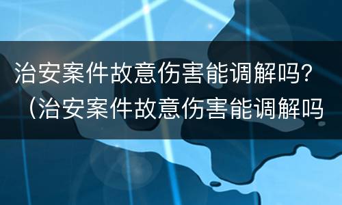 治安案件故意伤害能调解吗？（治安案件故意伤害能调解吗判几年）
