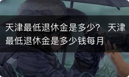 天津最低退休金是多少？ 天津最低退休金是多少钱每月