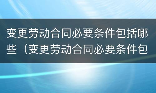 变更劳动合同必要条件包括哪些（变更劳动合同必要条件包括哪些内容）