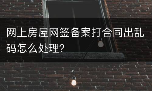 网上房屋网签备案打合同出乱码怎么处理？