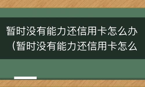 暂时没有能力还信用卡怎么办（暂时没有能力还信用卡怎么办呢）