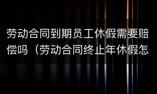 劳动合同到期员工休假需要赔偿吗（劳动合同终止年休假怎么补偿）
