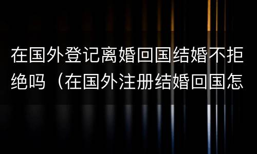 在国外登记离婚回国结婚不拒绝吗（在国外注册结婚回国怎么离婚）