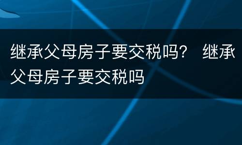继承父母房子要交税吗？ 继承父母房子要交税吗