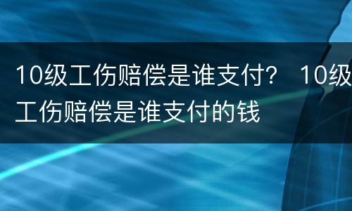 10级工伤赔偿是谁支付？ 10级工伤赔偿是谁支付的钱
