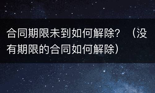 合同期限未到如何解除？（没有期限的合同如何解除）
