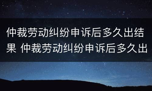 仲裁劳动纠纷申诉后多久出结果 仲裁劳动纠纷申诉后多久出结果啊