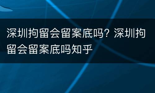 深圳拘留会留案底吗? 深圳拘留会留案底吗知乎
