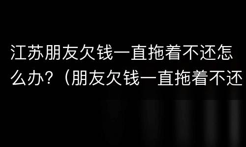 江苏朋友欠钱一直拖着不还怎么办?（朋友欠钱一直拖着不还,可以报警吗）